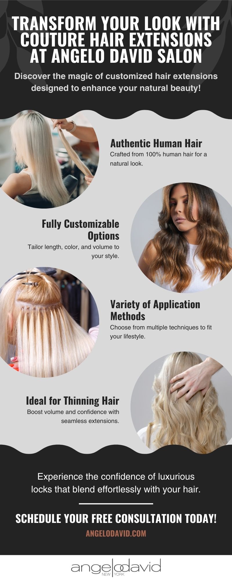 infographic: Discover the magic of customized hair extensions designed to enhance your natural beauty! "Authentic Human Hair Crafted from 100% human hair for a natural look." "Fully Customizable Options Tailor length, color, and volume to your style." "Variety of Application Methods Choose from multiple techniques to fit your lifestyle. " "Ideal for Thinning Hair Boost volume and confidence with seamless extensions." Experience the confidence of luxurious locks that blend effortlessly with your hair. Schedule your FREE consultation today!